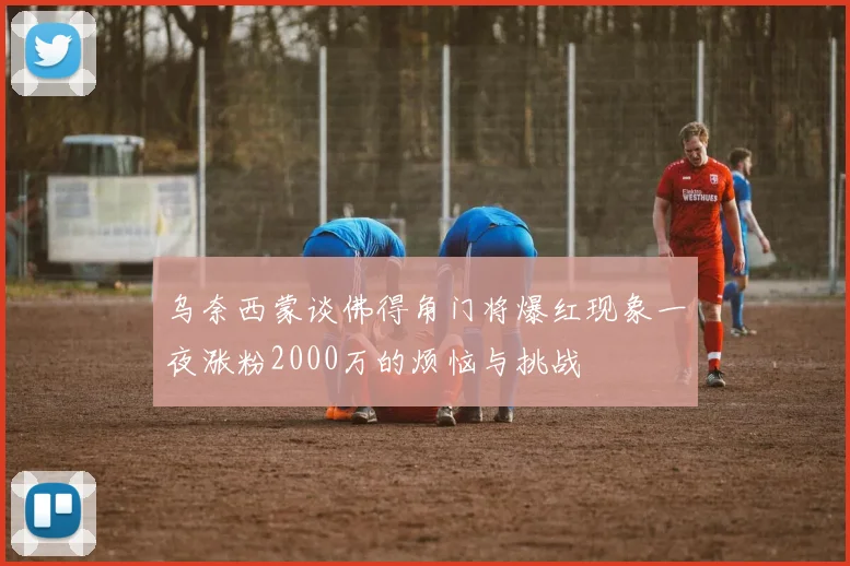 乌奈西蒙谈佛得角门将爆红现象一夜涨粉2000万的烦恼与挑战