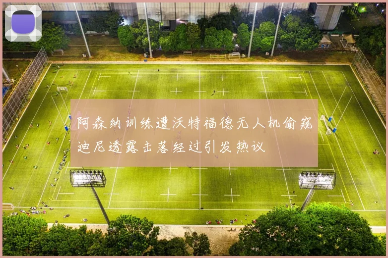 阿森纳训练遭沃特福德无人机偷窥迪尼透露击落经过引发热议