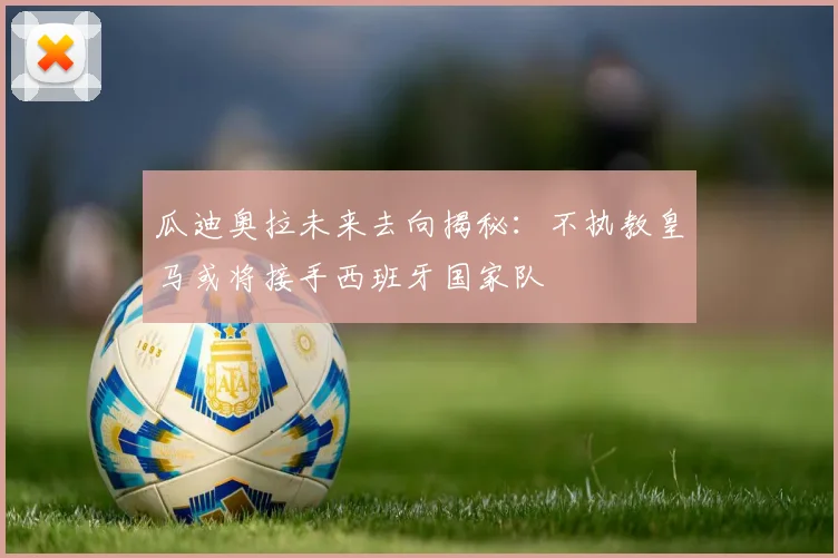 瓜迪奥拉未来去向揭秘:不执教皇马或将接手西班牙国家队
