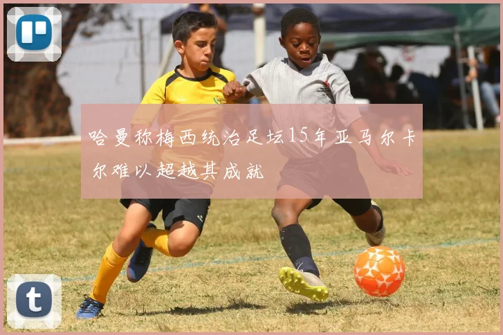 哈曼称梅西统治足坛15年亚马尔卡尔难以超越其成就