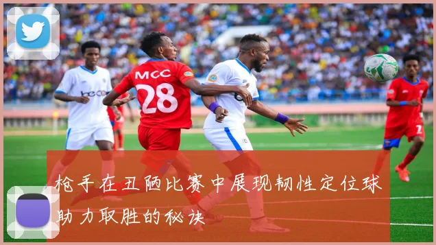 枪手在丑陋比赛中展现韧性定位球助力取胜的秘诀